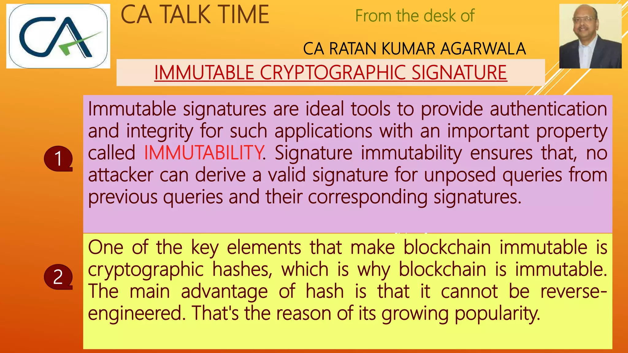 From the desk of
CA RATAN KUMAR AGARWALA
CA TALK TIME
IMMUTABLE CRYPTOGRAPHIC SIGNATURE
Immutable signatures are ideal tools to provide authentication
and integrity for such applications with an important property
called IMMUTABILITY. Signature immutability ensures that, no
attacker can derive a valid signature for unposed queries from
previous queries and their corresponding signatures.
1
2
To Continue……..
One of the key elements that make blockchain immutable is
cryptographic hashes, which is why blockchain is immutable.
The main advantage of hash is that it cannot be reverse-
engineered. That's the reason of its growing popularity.
 