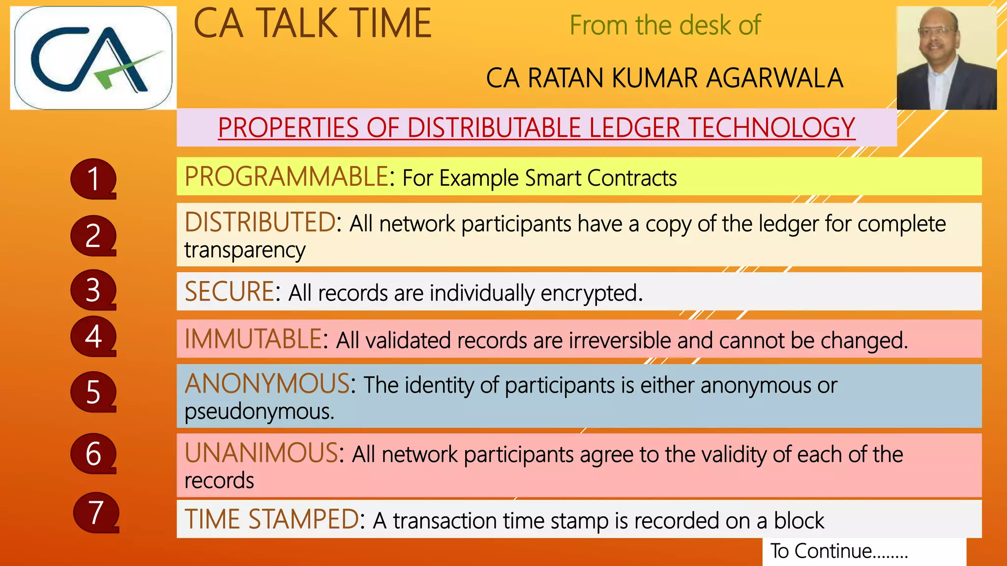 From the desk of
CA RATAN KUMAR AGARWALA
CA TALK TIME
PROPERTIES OF DISTRIBUTABLE LEDGER TECHNOLOGY
1
2
To Continue……..
PROGRAMMABLE: For Example Smart Contracts
DISTRIBUTED: All network participants have a copy of the ledger for complete
transparency
SECURE: All records are individually encrypted.
3
IMMUTABLE: All validated records are irreversible and cannot be changed.
ANONYMOUS: The identity of participants is either anonymous or
pseudonymous.
4
5
UNANIMOUS: All network participants agree to the validity of each of the
records
6
TIME STAMPED: A transaction time stamp is recorded on a block
7
 