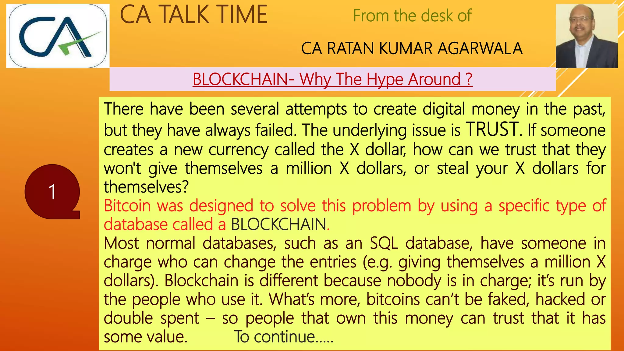 From the desk of
CA RATAN KUMAR AGARWALA
CA TALK TIME
BLOCKCHAIN- Why The Hype Around ?
1
There have been several attempts to create digital money in the past,
but they have always failed. The underlying issue is TRUST. If someone
creates a new currency called the X dollar, how can we trust that they
won't give themselves a million X dollars, or steal your X dollars for
themselves?
Bitcoin was designed to solve this problem by using a specific type of
database called a BLOCKCHAIN.
Most normal databases, such as an SQL database, have someone in
charge who can change the entries (e.g. giving themselves a million X
dollars). Blockchain is different because nobody is in charge; it’s run by
the people who use it. What’s more, bitcoins can’t be faked, hacked or
double spent – so people that own this money can trust that it has
some value. To continue…..
 