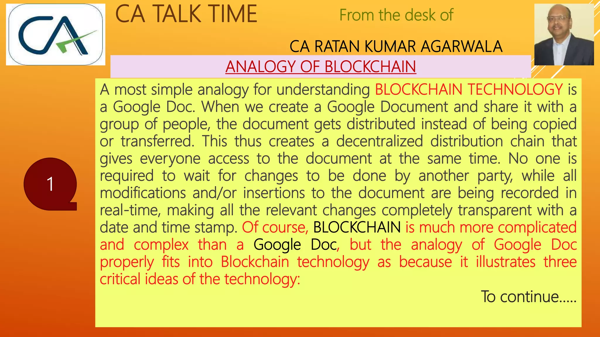 From the desk of
CA RATAN KUMAR AGARWALA
CA TALK TIME
ANALOGY OF BLOCKCHAIN
1
A most simple analogy for understanding BLOCKCHAIN TECHNOLOGY is
a Google Doc. When we create a Google Document and share it with a
group of people, the document gets distributed instead of being copied
or transferred. This thus creates a decentralized distribution chain that
gives everyone access to the document at the same time. No one is
required to wait for changes to be done by another party, while all
modifications and/or insertions to the document are being recorded in
real-time, making all the relevant changes completely transparent with a
date and time stamp. Of course, BLOCKCHAIN is much more complicated
and complex than a Google Doc, but the analogy of Google Doc
properly fits into Blockchain technology as because it illustrates three
critical ideas of the technology:
To continue…..
 