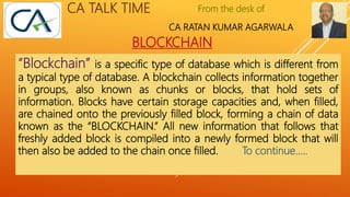 From the desk of
CA RATAN KUMAR AGARWALA
CA TALK TIME
BLOCKCHAIN
“Blockchain” is a specific type of database which is different from
a typical type of database. A blockchain collects information together
in groups, also known as chunks or blocks, that hold sets of
information. Blocks have certain storage capacities and, when filled,
are chained onto the previously filled block, forming a chain of data
known as the “BLOCKCHAIN.” All new information that follows that
freshly added block is compiled into a newly formed block that will
then also be added to the chain once filled. To continue…..
 