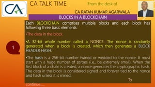 From the desk of
CA RATAN KUMAR AGARWALA
CA TALK TIME
BLOCKS IN A BLOCKCHAIN
1
Each BLOCKCHAIN comprises multiple blocks and each block has
following three basic elements:
•The data in the block.
•A 32-bit whole number called a NONCE. The nonce is randomly
generated when a block is created, which then generates a BLOCK
HEADER HASH.
•The hash is a 256-bit number twined or wedded to the nonce. It must
start with a huge number of zeroes (i.e., be extremely small). When the
first block of a chain is created, a nonce generates the cryptographic hash.
The data in the block is considered signed and forever tied to the nonce
and hash unless it is mined.
To
continue…..
 
