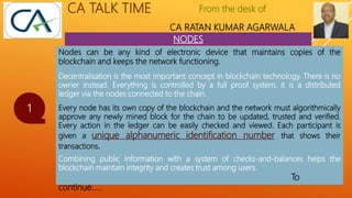 From the desk of
CA RATAN KUMAR AGARWALA
CA TALK TIME
NODES
1
Nodes can be any kind of electronic device that maintains copies of the
blockchain and keeps the network functioning.
Decentralisation is the most important concept in blockchain technology. There is no
owner instead. Everything is controlled by a full proof system, it is a distributed
ledger via the nodes connected to the chain.
Every node has its own copy of the blockchain and the network must algorithmically
approve any newly mined block for the chain to be updated, trusted and verified.
Every action in the ledger can be easily checked and viewed. Each participant is
given a unique alphanumeric identification number that shows their
transactions.
Combining public information with a system of checks-and-balances helps the
blockchain maintain integrity and creates trust among users.
To
continue…..
 