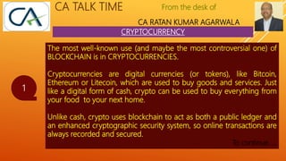 From the desk of
CA RATAN KUMAR AGARWALA
CA TALK TIME
CRYPTOCURRENCY
1
The most well-known use (and maybe the most controversial one) of
BLOCKCHAIN is in CRYPTOCURRENCIES.
Cryptocurrencies are digital currencies (or tokens), like Bitcoin,
Ethereum or Litecoin, which are used to buy goods and services. Just
like a digital form of cash, crypto can be used to buy everything from
your food to your next home.
Unlike cash, crypto uses blockchain to act as both a public ledger and
an enhanced cryptographic security system, so online transactions are
always recorded and secured.
To continue…..
 