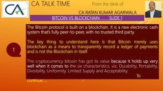 From the desk of
CA RATAN KUMAR AGARWALA
CA TALK TIME
BITCOIN VS BLOCKCHAIN SLIDE 1
1
The Bitcoin protocol is built on a blockchain. It is a new electronic cash
system that’s fully peer-to-peer, with no trusted third party.
The key thing to understand here is that Bitcoin merely uses
blockchain as a means to transparently record a ledger of payments
and is not the Blockchain in itself.
The cryptocurrency bitcoin has got its value because it holds up very
well when it comes to the six characteristics, viz. Durability, Portability,
Divisibility, Uniformity, Limited Supply and Acceptability.
To
continue…..
 