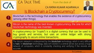 From the desk of
CA RATAN KUMAR AGARWALA
CA TALK TIME
Is Blockchain a Cryptocurrency?
Blockchain is the technology that enables the existence of cryptocurrency
(among other things).
1
Bitcoin is the name of the best-known cryptocurrency, the one for which
blockchain technology was invented.
2
A cryptocurrency (or “crypto”) is a digital currency that can be used to
buy goods and services, but uses an online ledger with strong
cryptography to secure online transactions.
3
The bitcoin network is underpinned by the blockchain technology, which is very difficult
to hack. In blockchain technology, data isn't stored in a central server, but across a huge
network of computers, which is constantly checking and verifying if the records are
accurate.
4
To Continue……..
 