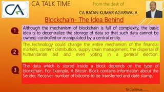 From the desk of
CA RATAN KUMAR AGARWALA
CA TALK TIME
Blockchain- The Idea Behind
Although the mechanism of blockchain is full of complexity, the basic
idea is to decentralize the storage of data so that such data cannot be
owned, controlled or manipulated by a central entity.
1
The data which is stored inside a block depends on the type of
blockchain. For Example, A Bitcoin Block contains information about the
Sender, Receiver, number of bitcoins to be transferred and date stamp.
2
The technology could change the entire mechanism of the financial
markets, content distribution, supply chain management, the dispersal of
humanitarian aid and even voting in a general election.
3
To Continue……..
 