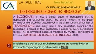 From the desk of
CA RATAN KUMAR AGARWALA
CA TALK TIME
DISTRIBUTED LEDGER TECHNOLOGY
A BLOCKCHAIN is thus a digital ledger of transactions that is
duplicated and distributed across the entire network of computer
systems on the blockchain. Each block in the chain contains a number of
TRANSACTIONS, and every time a new transaction occurs on the
blockchain, a record of that transaction is added to every participant’s
ledger. The decentralised database managed by multiple participants is
known as DISTRIBUTED LEDGER TECHNOLOGY (DLT).
1
2
To Continue……..
Blockchain is a type of DLT in which transactions are recorded with an
immutable cryptographic signature called a hash.
 