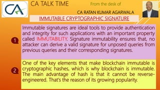 From the desk of
CA RATAN KUMAR AGARWALA
CA TALK TIME
IMMUTABLE CRYPTOGRAPHIC SIGNATURE
Immutable signatures are ideal tools to provide authentication
and integrity for such applications with an important property
called IMMUTABILITY. Signature immutability ensures that, no
attacker can derive a valid signature for unposed queries from
previous queries and their corresponding signatures.
1
2
To Continue……..
One of the key elements that make blockchain immutable is
cryptographic hashes, which is why blockchain is immutable.
The main advantage of hash is that it cannot be reverse-
engineered. That's the reason of its growing popularity.
 
