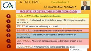 From the desk of
CA RATAN KUMAR AGARWALA
CA TALK TIME
PROPERTIES OF DISTRIBUTABLE LEDGER TECHNOLOGY
1
2
To Continue……..
PROGRAMMABLE: For Example Smart Contracts
DISTRIBUTED: All network participants have a copy of the ledger for complete
transparency
SECURE: All records are individually encrypted.
3
IMMUTABLE: All validated records are irreversible and cannot be changed.
ANONYMOUS: The identity of participants is either anonymous or
pseudonymous.
4
5
UNANIMOUS: All network participants agree to the validity of each of the
records
6
TIME STAMPED: A transaction time stamp is recorded on a block
7
 
