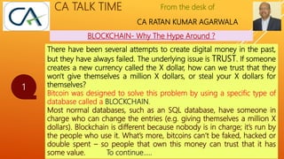 From the desk of
CA RATAN KUMAR AGARWALA
CA TALK TIME
BLOCKCHAIN- Why The Hype Around ?
1
There have been several attempts to create digital money in the past,
but they have always failed. The underlying issue is TRUST. If someone
creates a new currency called the X dollar, how can we trust that they
won't give themselves a million X dollars, or steal your X dollars for
themselves?
Bitcoin was designed to solve this problem by using a specific type of
database called a BLOCKCHAIN.
Most normal databases, such as an SQL database, have someone in
charge who can change the entries (e.g. giving themselves a million X
dollars). Blockchain is different because nobody is in charge; it’s run by
the people who use it. What’s more, bitcoins can’t be faked, hacked or
double spent – so people that own this money can trust that it has
some value. To continue…..
 