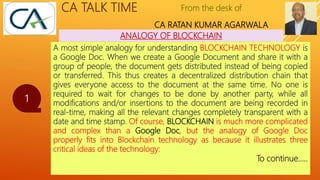 From the desk of
CA RATAN KUMAR AGARWALA
CA TALK TIME
ANALOGY OF BLOCKCHAIN
1
A most simple analogy for understanding BLOCKCHAIN TECHNOLOGY is
a Google Doc. When we create a Google Document and share it with a
group of people, the document gets distributed instead of being copied
or transferred. This thus creates a decentralized distribution chain that
gives everyone access to the document at the same time. No one is
required to wait for changes to be done by another party, while all
modifications and/or insertions to the document are being recorded in
real-time, making all the relevant changes completely transparent with a
date and time stamp. Of course, BLOCKCHAIN is much more complicated
and complex than a Google Doc, but the analogy of Google Doc
properly fits into Blockchain technology as because it illustrates three
critical ideas of the technology:
To continue…..
 