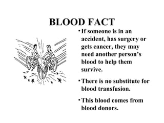 BLOOD FACT 
• If someone is in an 
accident, has surgery or 
gets cancer, they may 
need another person’s 
blood to help them 
survive. 
•There is no substitute for 
blood transfusion. 
•This blood comes from 
blood donors. 
 