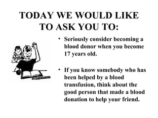 TODAY WE WOULD LIKE 
TO ASK YOU TO: 
• Seriously consider becoming a 
blood donor when you become 
17 years old. 
• If you know somebody who has 
been helped by a blood 
transfusion, think about the 
good person that made a blood 
donation to help your friend. 
 