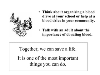 • Think about organizing a blood 
drive at your school or help at a 
blood drive in your community. 
• Talk with an adult about the 
importance of donating blood. 
Together, we can save a life. 
It is one of the most important 
things you can do. 
 