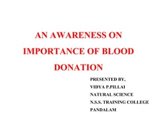 AN AWARENESS ON 
IMPORTANCE OF BLOOD 
DONATION 
PRESENTED BY, 
VIDYA P.PILLAI 
NATURAL SCIENCE 
N.S.S. TRAINING COLLEGE 
PANDALAM 
 