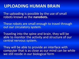 UPLOADING HUMAN BRAIN
The uploading is possible by the use of small
robots known as the nanobots.
These robots are small enough to travel through
out our circulatory system.
Traveling into the spine and brain, they will be
able to monitor the activity and structure of our
central nervous system.
They will be able to provide an interface with
computer that is as close as our mind can be while
we still reside in our biological form
 