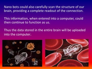 Nano bots could also carefully scan the structure of our
brain, providing a complete readout of the connection.
This information, when entered into a computer, could
then continue to function as us.
Thus the data stored in the entire brain will be uploaded
into the computer.
 