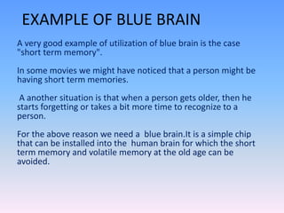 EXAMPLE OF BLUE BRAIN
A very good example of utilization of blue brain is the case
"short term memory".
In some movies we might have noticed that a person might be
having short term memories.
A another situation is that when a person gets older, then he
starts forgetting or takes a bit more time to recognize to a
person.
For the above reason we need a blue brain.It is a simple chip
that can be installed into the human brain for which the short
term memory and volatile memory at the old age can be
avoided.
 