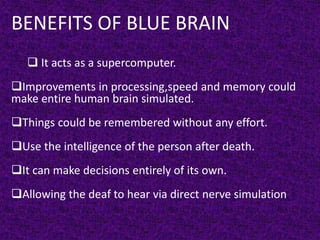 BENEFITS OF BLUE BRAIN
 It acts as a supercomputer.
Improvements in processing,speed and memory could
make entire human brain simulated.
Things could be remembered without any effort.
Use the intelligence of the person after death.
It can make decisions entirely of its own.
Allowing the deaf to hear via direct nerve simulation.
 