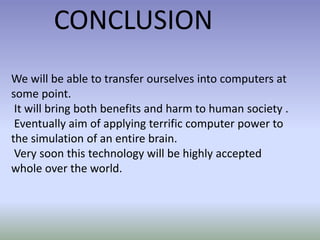 We will be able to transfer ourselves into computers at
some point.
It will bring both benefits and harm to human society .
Eventually aim of applying terrific computer power to
the simulation of an entire brain.
Very soon this technology will be highly accepted
whole over the world.
CONCLUSION
 