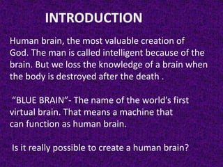 INTRODUCTION
Human brain, the most valuable creation of
God. The man is called intelligent because of the
brain. But we loss the knowledge of a brain when
the body is destroyed after the death .
“BLUE BRAIN”- The name of the world’s first
virtual brain. That means a machine that
can function as human brain.
Is it really possible to create a human brain?
 