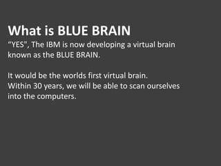 What is BLUE BRAIN
“YES", The IBM is now developing a virtual brain
known as the BLUE BRAIN.
It would be the worlds first virtual brain.
Within 30 years, we will be able to scan ourselves
into the computers.
 
