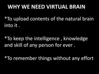 WHY WE NEED VIRTUAL BRAIN
*To upload contents of the natural brain
into it .
*To keep the intelligence , knowledge
and skill of any person for ever .
*To remember things without any effort
 