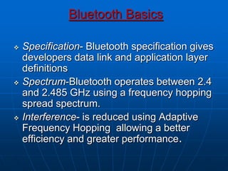 Bluetooth Basics
 Specification- Bluetooth specification gives
developers data link and application layer
definitions
 Spectrum-Bluetooth operates between 2.4
and 2.485 GHz using a frequency hopping
spread spectrum.
 Interference- is reduced using Adaptive
Frequency Hopping allowing a better
efficiency and greater performance.
 