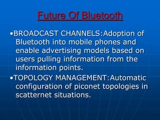Future Of Bluetooth
•BROADCAST CHANNELS:Adoption of
Bluetooth into mobile phones and
enable advertising models based on
users pulling information from the
information points.
•TOPOLOGY MANAGEMENT:Automatic
configuration of piconet topologies in
scatternet situations.
 