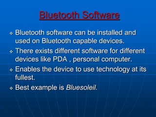 Bluetooth Software
 Bluetooth software can be installed and
used on Bluetooth capable devices.
 There exists different software for different
devices like PDA , personal computer.
 Enables the device to use technology at its
fullest.
 Best example is Bluesoleil.
 