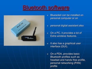 Bluetooth software
 Bluesoleil can be installed on
personal computer or on
 personal digital assistant also
 On a PC, it provides a lot of
Extra wireless features.
 It also has a graphical user
interface (GUI).
 On a PDA, provides basic
Bluetooth profiles such as
headset and hands free profile,
personal networking (PAN)
profile
 