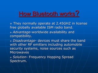 How Bluetooth works?
 They normally operate at 2.45GHZ in license
free globally available ISM radio band.
 Advantage-worldwide availability and
compatibility.
 Disadvantage- devices must share the band
with other RF emitters including automobile
security systems, noise sources such as
Microwaves
 Solution- Frequency Hopping Spread
Spectrum.
 