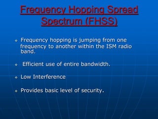 Frequency Hopping Spread
Spectrum (FHSS)
 Frequency hopping is jumping from one
frequency to another within the ISM radio
band.
 Efficient use of entire bandwidth.
 Low Interference
 Provides basic level of security.
 