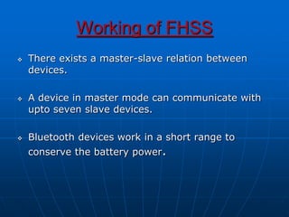 Working of FHSS
 There exists a master-slave relation between
devices.
 A device in master mode can communicate with
upto seven slave devices.
 Bluetooth devices work in a short range to
conserve the battery power.
 