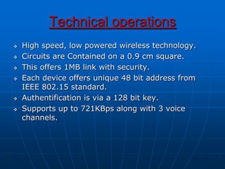 Technical operations
 High speed, low powered wireless technology.
 Circuits are Contained on a 0.9 cm square.
 This offers 1MB link with security.
 Each device offers unique 48 bit address from
IEEE 802.15 standard.
 Authentification is via a 128 bit key.
 Supports up to 721KBps along with 3 voice
channels.
 