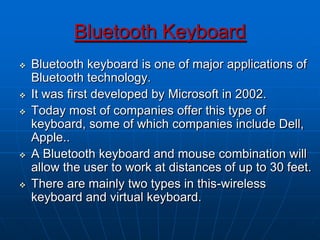 Bluetooth Keyboard
 Bluetooth keyboard is one of major applications of
Bluetooth technology.
 It was first developed by Microsoft in 2002.
 Today most of companies offer this type of
keyboard, some of which companies include Dell,
Apple..
 A Bluetooth keyboard and mouse combination will
allow the user to work at distances of up to 30 feet.
 There are mainly two types in this-wireless
keyboard and virtual keyboard.
 