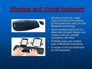 Wireless and Virtual keyboard
 Wireless keyboard, called
Optical Desktop Elite offered
by Microsoft work with 2.4 GHz
Bluetooth technology.
 Apple wireless keyboard is a
sleek and compact design and
makes a secure, reliable
connection with Mac.
 Foldable types are another
type of Bluetooth keyboards.
 It ranges in full size keyboard
to mini keyboard.
 