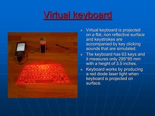 Virtual keyboard
 Virtual keyboard is projected
on a flat, non reflective surface
and keystrokes are
accompanied by key clicking
sounds that are simulated.
 The keyboard has 63 keys and
it measures only 295*95 mm
with a height of 3.5 inches.
 Keyboard works by producing
a red diode laser light when
keyboard is projected on
surface.
 