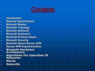 Contents
 Introduction
 Blutooth Specification
 Blutooth Basics
 Blutooth Topology
 Blutooth Software
 Blutooth Keyboard
 Blutooth Protocol Stack
 Blutooth Security
 Blutooth Based Sensor N/W
 Sensor N/W Implementation
 Blutooth Hardware
Architecture
 Algorithms For Operation Of
Networks
 Merits
 Demerits
 