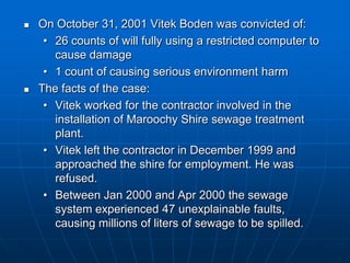  On October 31, 2001 Vitek Boden was convicted of:
• 26 counts of will fully using a restricted computer to
cause damage
• 1 count of causing serious environment harm
 The facts of the case:
• Vitek worked for the contractor involved in the
installation of Maroochy Shire sewage treatment
plant.
• Vitek left the contractor in December 1999 and
approached the shire for employment. He was
refused.
• Between Jan 2000 and Apr 2000 the sewage
system experienced 47 unexplainable faults,
causing millions of liters of sewage to be spilled.
 