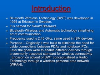 Introduction
 Bluetooth Wireless Technology (BWT) was developed in
1994 at Ericsson in Sweden.
 It is named for Harald Blaatand.
 Bluetooth-Wireless and Automatic technology simplifying
art of communication.
 Frequency used is 2.45 GHz, same used in ISM devices.
 Purpose – Originally it was build to eliminate the need for
cable connections between PDAs and notebook PCs.
Later the goals were to enable different devices through
a commonly accepted standard for wireless connectivity
. Ericsson on advent of BWT conceptualized a Radio
Technology through a wireless personal area network
(WPAN).
 