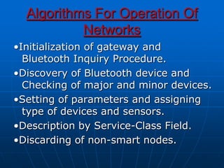 Algorithms For Operation Of
Networks
•Initialization of gateway and
Bluetooth Inquiry Procedure.
•Discovery of Bluetooth device and
Checking of major and minor devices.
•Setting of parameters and assigning
type of devices and sensors.
•Description by Service-Class Field.
•Discarding of non-smart nodes.
 