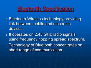 Bluetooth Specification
 Bluetooth-Wireless technology providing
link between mobile and electronic
devices.
 It operates on 2.45 GHz radio signals
using frequency hopping spread spectrum.
 Technology of Bluetooth concentrates on
short range of communication.
 