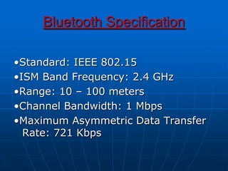 Bluetooth Specification
•Standard: IEEE 802.15
•ISM Band Frequency: 2.4 GHz
•Range: 10 – 100 meters
•Channel Bandwidth: 1 Mbps
•Maximum Asymmetric Data Transfer
Rate: 721 Kbps
 