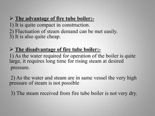  The advantage of fire tube boiler:-
1) It is quite compact in construction.
2) Fluctuation of steam demand can be met ea...