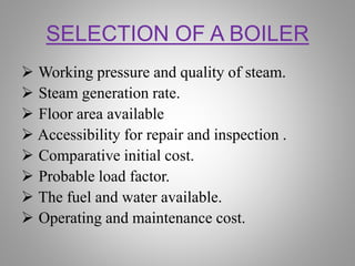 SELECTION OF A BOILER
 Working pressure and quality of steam.
 Steam generation rate.
 Floor area available
 Accessibility for repair and inspection .
 Comparative initial cost.
 Probable load factor.
 The fuel and water available.
 Operating and maintenance cost.
 