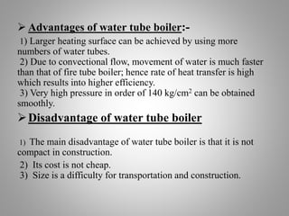  Advantages of water tube boiler:-
1) Larger heating surface can be achieved by using more
numbers of water tubes.
2) Due to convectional flow, movement of water is much faster
than that of fire tube boiler; hence rate of heat transfer is high
which results into higher efficiency.
3) Very high pressure in order of 140 kg/cm2 can be obtained
smoothly.
Disadvantage of water tube boiler
1) The main disadvantage of water tube boiler is that it is not
compact in construction.
2) Its cost is not cheap.
3) Size is a difficulty for transportation and construction.
 