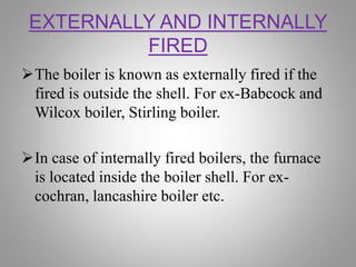 EXTERNALLY AND INTERNALLY
FIRED
The boiler is known as externally fired if the
fired is outside the shell. For ex-Babcock and
Wilcox boiler, Stirling boiler.
In case of internally fired boilers, the furnace
is located inside the boiler shell. For ex-
cochran, lancashire boiler etc.
 