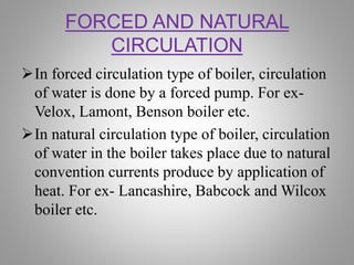 FORCED AND NATURAL
CIRCULATION
In forced circulation type of boiler, circulation
of water is done by a forced pump. For ex-
Velox, Lamont, Benson boiler etc.
In natural circulation type of boiler, circulation
of water in the boiler takes place due to natural
convention currents produce by application of
heat. For ex- Lancashire, Babcock and Wilcox
boiler etc.
 